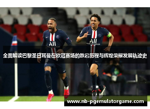 全面解读巴黎圣日耳曼在欧冠赛场的跌宕历程与辉煌荣耀发展轨迹史
