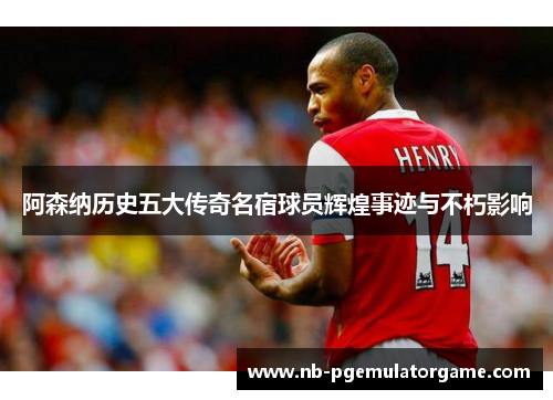 阿森纳历史五大传奇名宿球员辉煌事迹与不朽影响