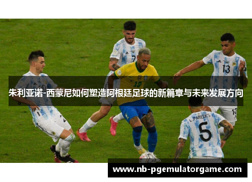 朱利亚诺-西蒙尼如何塑造阿根廷足球的新篇章与未来发展方向