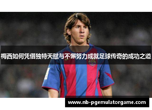 梅西如何凭借独特天赋与不懈努力成就足球传奇的成功之道