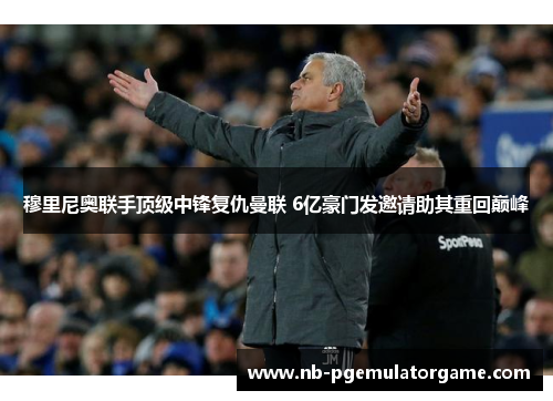 穆里尼奥联手顶级中锋复仇曼联 6亿豪门发邀请助其重回巅峰