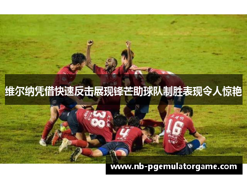 维尔纳凭借快速反击展现锋芒助球队制胜表现令人惊艳