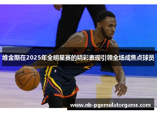 维金斯在2025年全明星赛的精彩表现引领全场成焦点球员