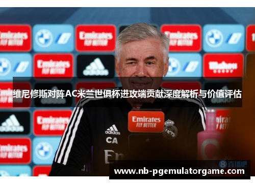 维尼修斯对阵AC米兰世俱杯进攻端贡献深度解析与价值评估