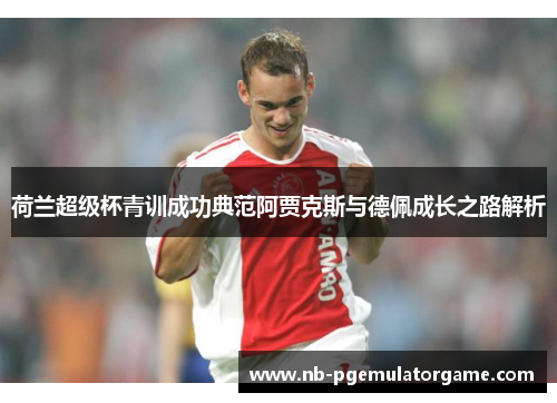 荷兰超级杯青训成功典范阿贾克斯与德佩成长之路解析