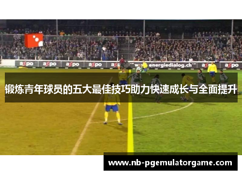 锻炼青年球员的五大最佳技巧助力快速成长与全面提升